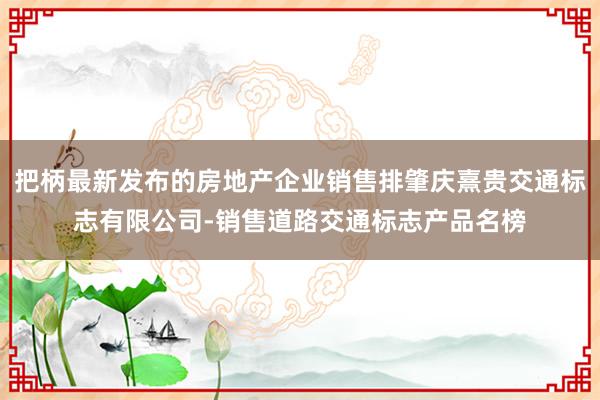 把柄最新发布的房地产企业销售排肇庆熹贵交通标志有限公司-销售道路交通标志产品名榜